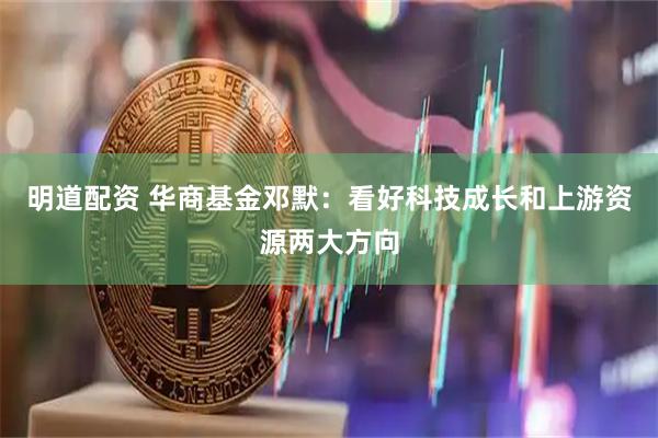 明道配资 华商基金邓默：看好科技成长和上游资源两大方向