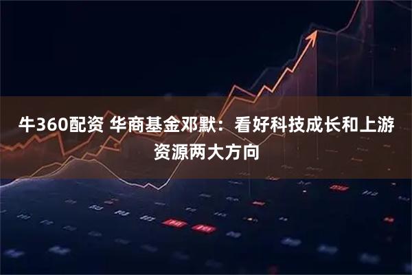 牛360配资 华商基金邓默：看好科技成长和上游资源两大方向