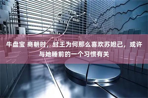 牛盘宝 商朝时，纣王为何那么喜欢苏妲己，或许与她睡前的一个习惯有关