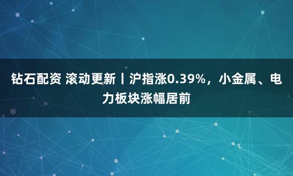 钻石配资 滚动更新丨沪指涨0.39%，小金属、电力板块涨幅居前