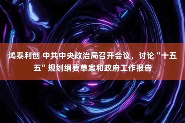 鸿泰利创 中共中央政治局召开会议，讨论“十五五”规划纲要草案和政府工作报告
