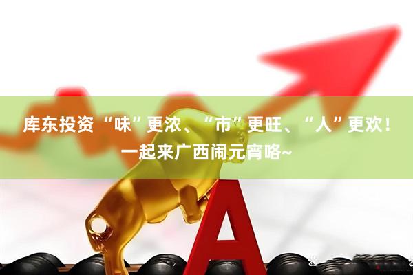库东投资 “味”更浓、“市”更旺、“人”更欢！一起来广西闹元宵咯~