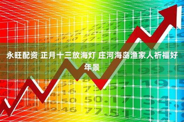永旺配资 正月十三放海灯 庄河海岛渔家人祈福好年景
