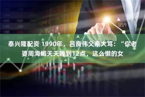 泰兴隆配资 1990年，吕良伟父亲大骂：“你老婆周海媚天天睡到12点，这么懒的女