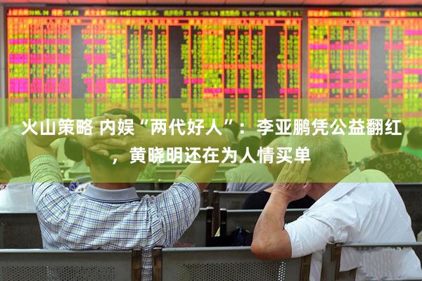 火山策略 内娱“两代好人”：李亚鹏凭公益翻红，黄晓明还在为人情买单