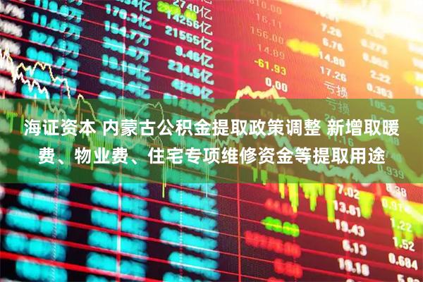 海证资本 内蒙古公积金提取政策调整 新增取暖费、物业费、住宅专项维修资金等提取用途
