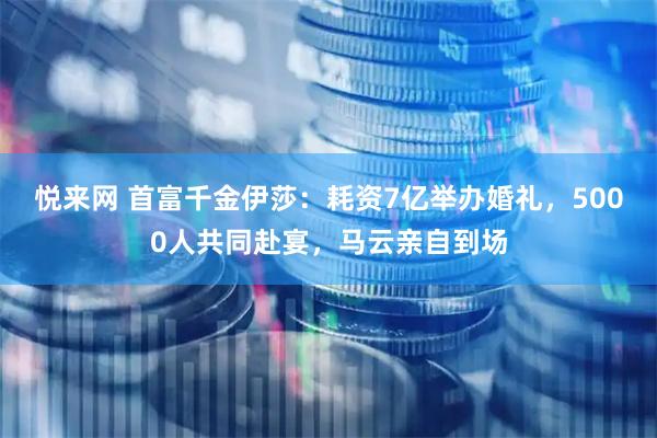 悦来网 首富千金伊莎：耗资7亿举办婚礼，5000人共同赴宴，马云亲自到场