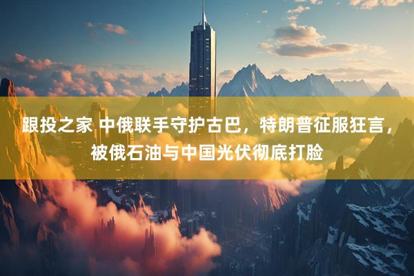 跟投之家 中俄联手守护古巴，特朗普征服狂言，被俄石油与中国光伏彻底打脸