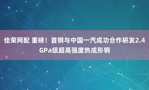 佳荣网配 重磅!首钢与中国一汽成功合作研发2.4GPa级超高强度热成形钢