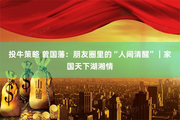 投牛策略 曾国藩：朋友圈里的“人间清醒”｜家国天下湖湘情