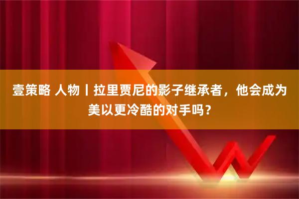 壹策略 人物丨拉里贾尼的影子继承者，他会成为美以更冷酷的对手吗？