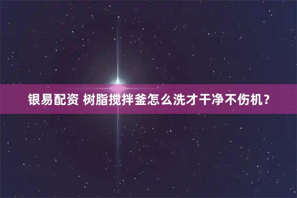 银易配资 树脂搅拌釜怎么洗才干净不伤机？