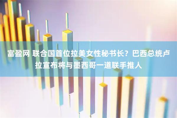 富盈网 联合国首位拉美女性秘书长？巴西总统卢拉宣布将与墨西哥一道联手推人