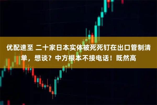 优配速至 二十家日本实体被死死钉在出口管制清单,想谈?中方根本不接电话!既然高