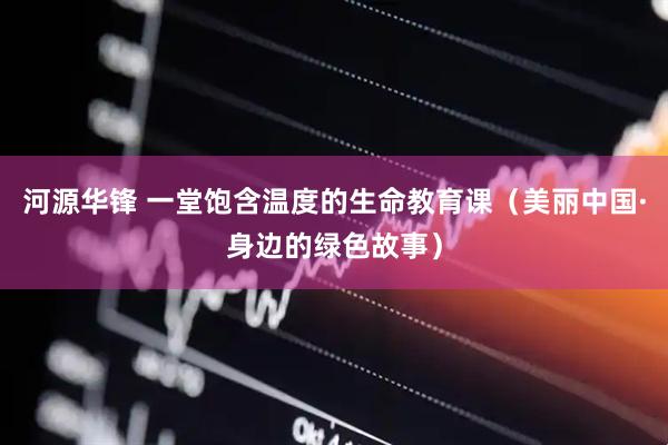 河源华锋 一堂饱含温度的生命教育课（美丽中国·身边的绿色故事）