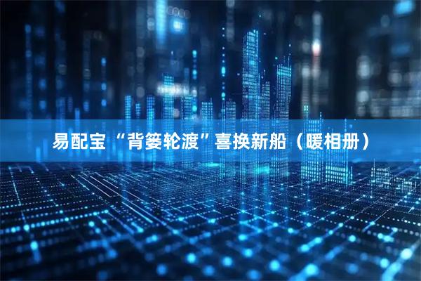 易配宝 “背篓轮渡”喜换新船（暖相册）