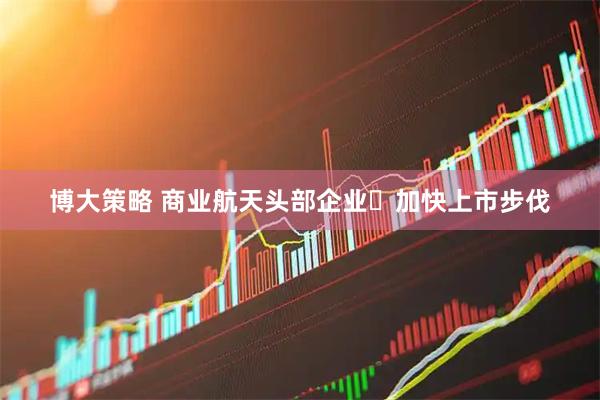 博大策略 商业航天头部企业加快上市步伐