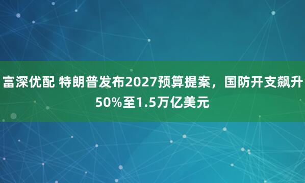富深优配 特朗普发布2027预算提案,国防开支飙升50%至1.5万亿美元