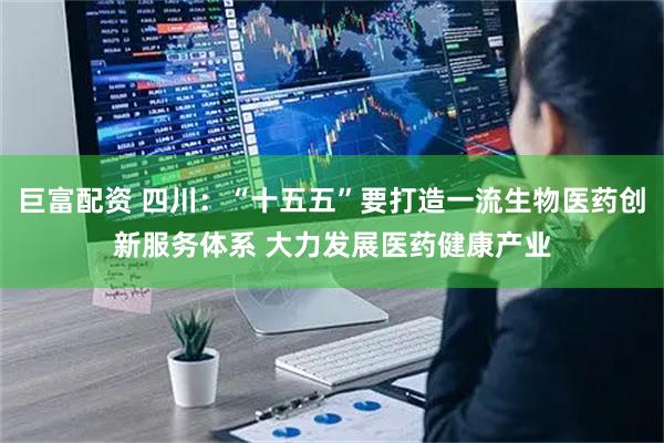 巨富配资 四川：“十五五”要打造一流生物医药创新服务体系 大力发展医药健康产业