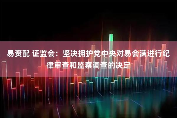 易资配 证监会：坚决拥护党中央对易会满进行纪律审查和监察调查的决定