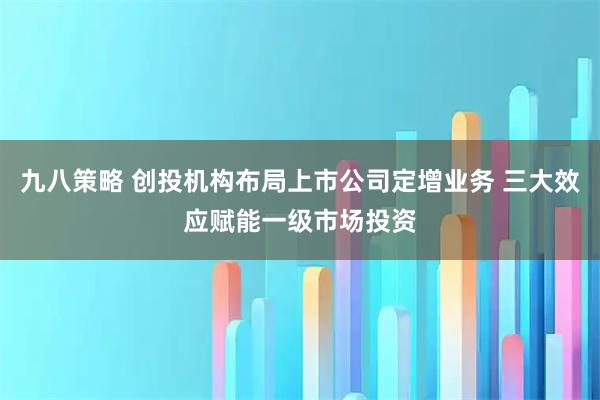 九八策略 创投机构布局上市公司定增业务 三大效应赋能一级市场投资