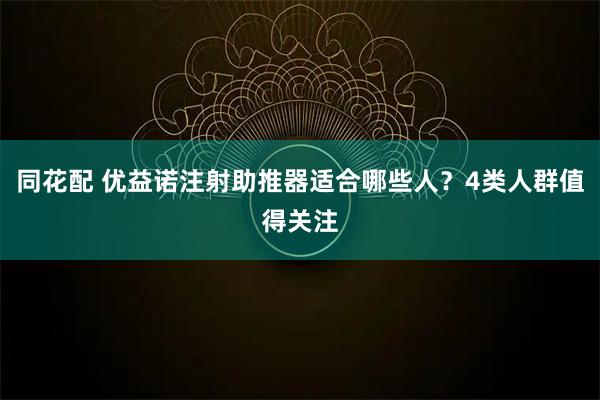 同花配 优益诺注射助推器适合哪些人？4类人群值得关注