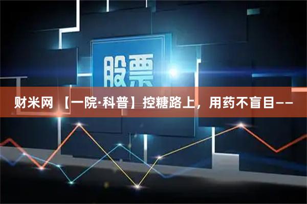 财米网 【一院·科普】控糖路上，用药不盲目——