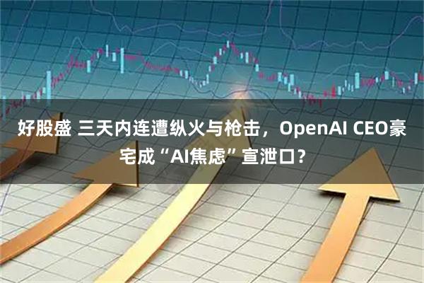 好股盛 三天内连遭纵火与枪击，OpenAI CEO豪宅成“AI焦虑”宣泄口？