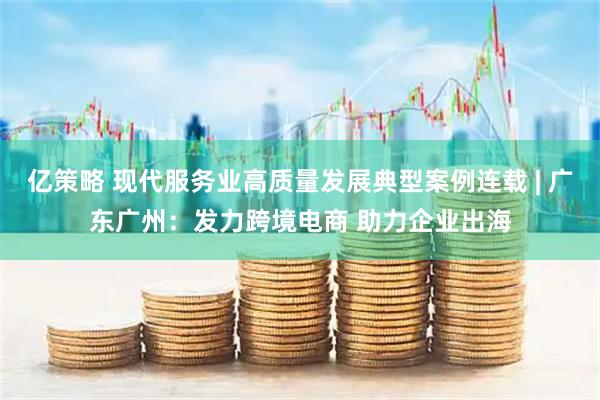 亿策略 现代服务业高质量发展典型案例连载 | 广东广州：发力跨境电商 助力企业出海