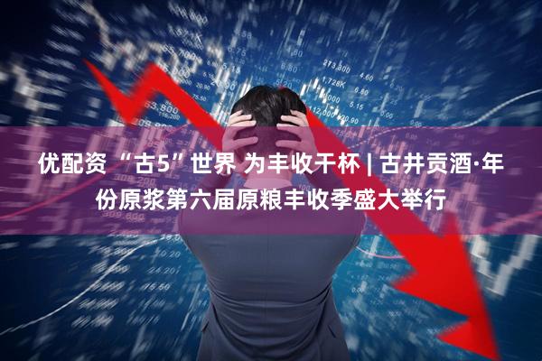 优配资 “古5”世界 为丰收干杯 | 古井贡酒·年份原浆第六届原粮丰收季盛大举行