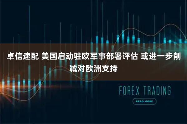 卓信速配 美国启动驻欧军事部署评估 或进一步削减对欧洲支持