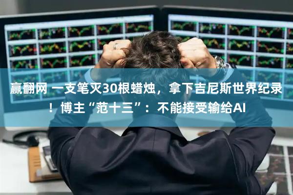 赢翻网 一支笔灭30根蜡烛，拿下吉尼斯世界纪录！博主“范十三”：不能接受输给AI