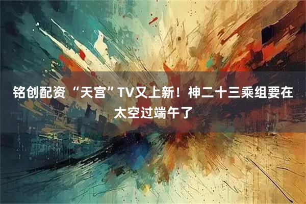 铭创配资 “天宫”TV又上新！神二十三乘组要在太空过端午了
