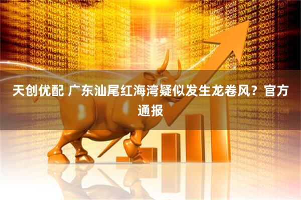 天创优配 广东汕尾红海湾疑似发生龙卷风？官方通报
