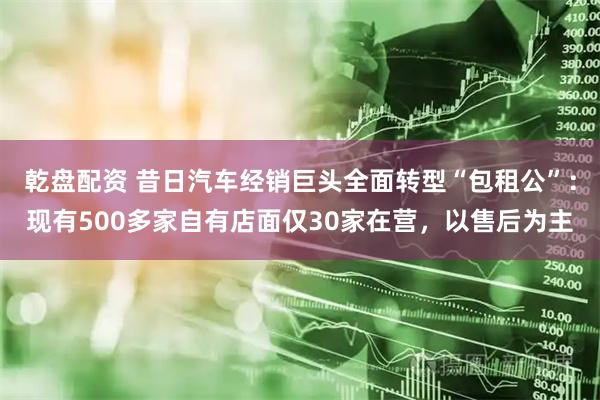 乾盘配资 昔日汽车经销巨头全面转型“包租公”：现有500多家自有店面仅30家在营，以售后为主