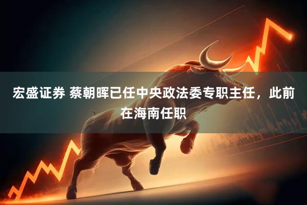 宏盛证券 蔡朝晖已任中央政法委专职主任，此前在海南任职