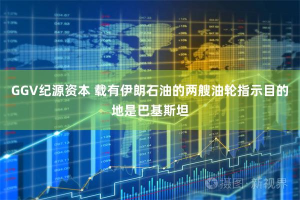 GGV纪源资本 载有伊朗石油的两艘油轮指示目的地是巴基斯坦