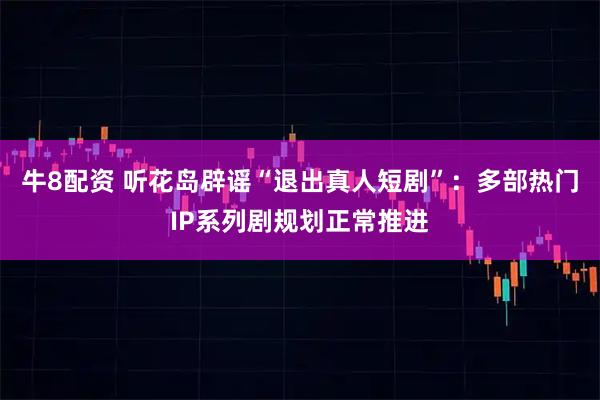 牛8配资 听花岛辟谣“退出真人短剧”:多部热门IP系列剧规划正常推进