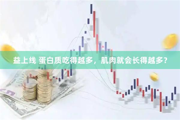 益上线 蛋白质吃得越多，肌肉就会长得越多？
