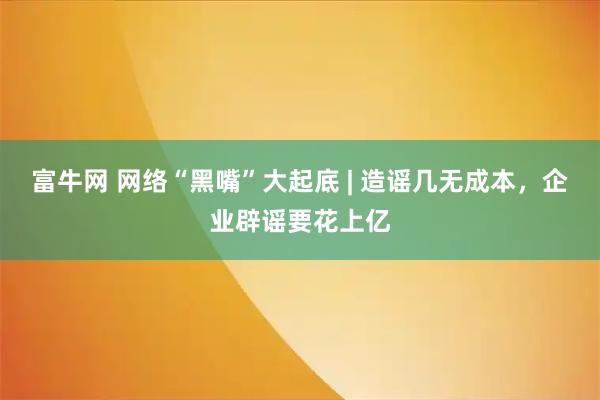 富牛网 网络“黑嘴”大起底 | 造谣几无成本,企业辟谣要花上亿