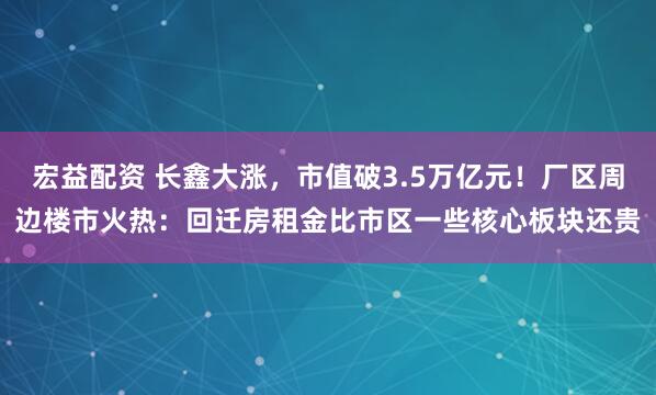 宏益配资 长鑫大涨，市值破3.5万亿元！厂区周边楼市火热：回迁房租金比市区一些核心板块还贵
