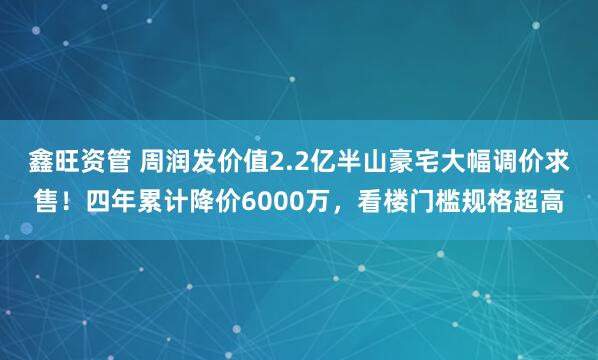鑫旺资管 周润发价值2.2亿半山豪宅大幅调价求售！四年累计降价6000万，看楼门槛规格超高