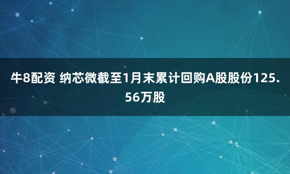 牛8配资 纳芯微截至1月末累计回购A股股份125.56万股