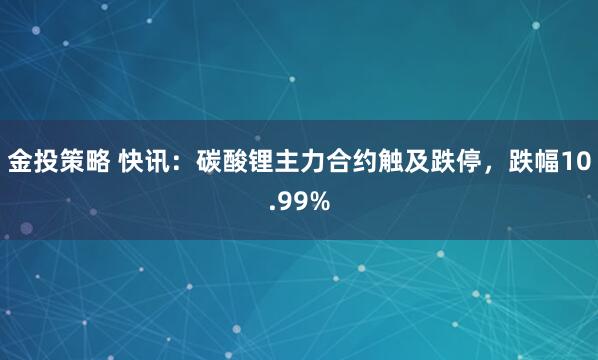 金投策略 快讯：碳酸锂主力合约触及跌停，跌幅10.99%