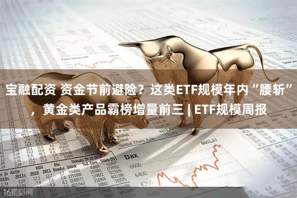 宝融配资 资金节前避险？这类ETF规模年内“腰斩”，黄金类产品霸榜增量前三 | ETF规模周报
