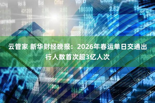 云管家 新华财经晚报：2026年春运单日交通出行人数首次超3亿人次