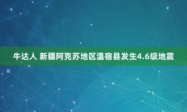 牛达人 新疆阿克苏地区温宿县发生4.6级地震