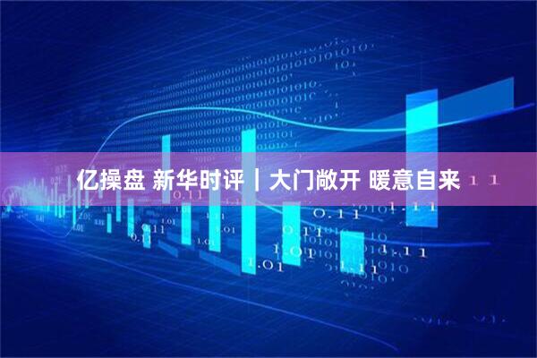 亿操盘 新华时评｜大门敞开 暖意自来
