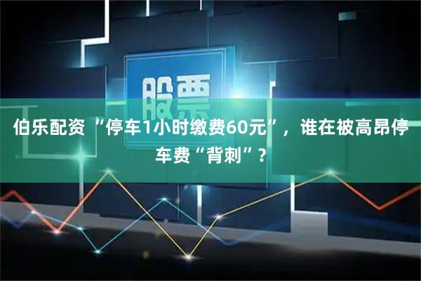 伯乐配资 “停车1小时缴费60元”，谁在被高昂停车费“背刺”？