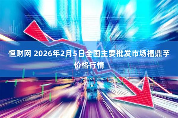 恒财网 2026年2月5日全国主要批发市场福鼎芋价格行情